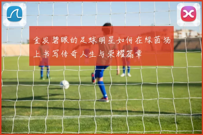 金发碧眼的足球明星如何在绿茵场上书写传奇人生与荣耀篇章