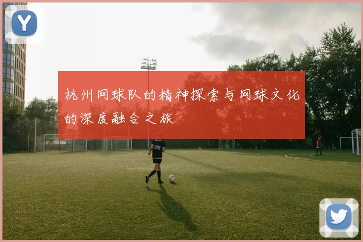 杭州网球队的精神探索与网球文化的深度融合之旅