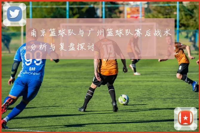 南京篮球队与广州篮球队赛后战术分析与复盘探讨