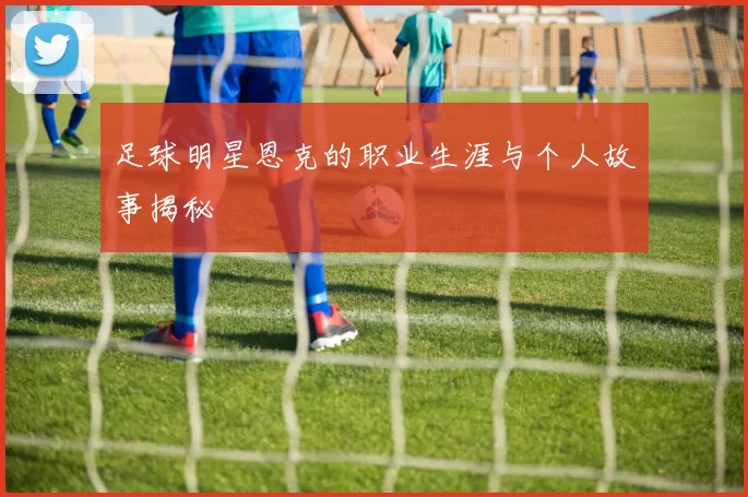 足球明星恩克的职业生涯与个人故事揭秘