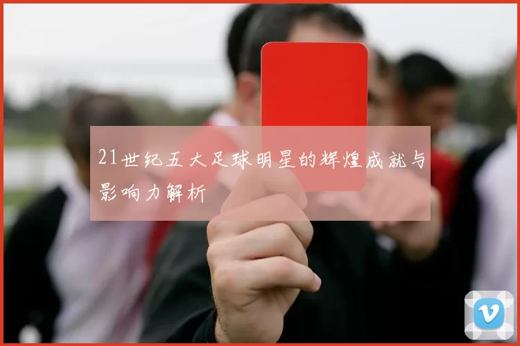 21世纪五大足球明星的辉煌成就与影响力解析