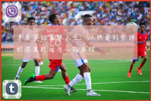 李秀英的篮球人生：从热爱到坚持的深度对话与心路历程
