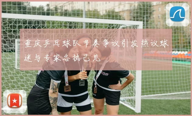 重庆乒乓球队节奏争议引发热议球迷与专家各执己见