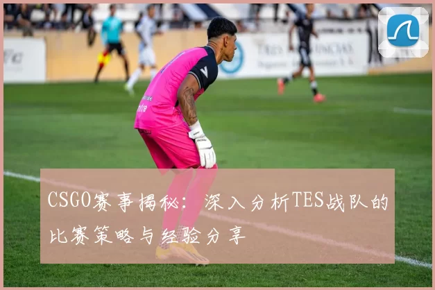 CSGO赛事揭秘：深入分析TES战队的比赛策略与经验分享