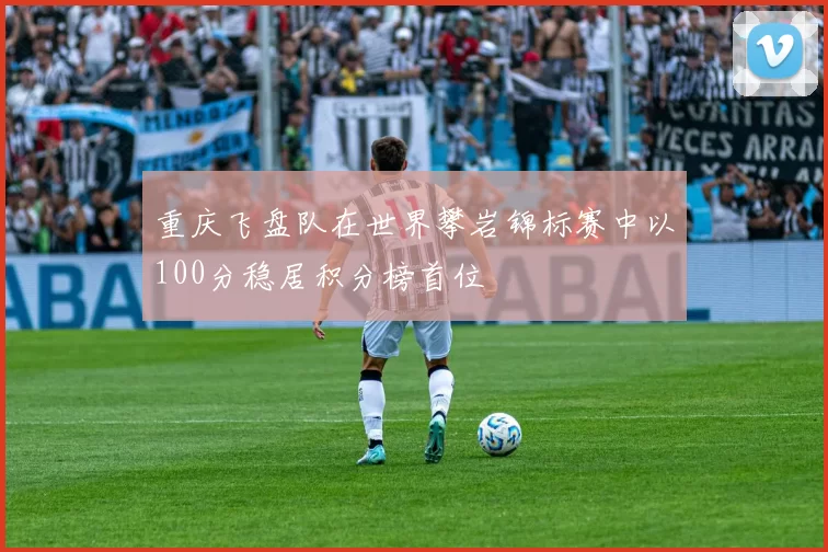 重庆飞盘队在世界攀岩锦标赛中以100分稳居积分榜首位