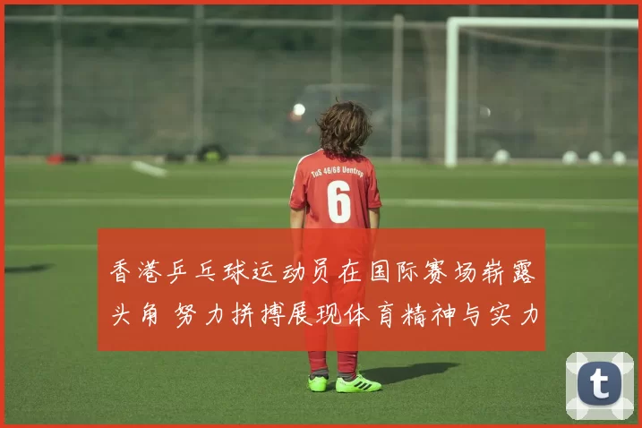 香港乒乓球运动员在国际赛场崭露头角 努力拼搏展现体育精神与实力