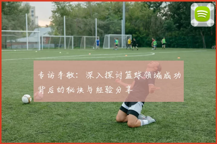 专访李敏：深入探讨篮球领域成功背后的秘诀与经验分享