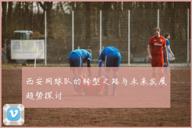 西安网球队的转型之路与未来发展趋势探讨